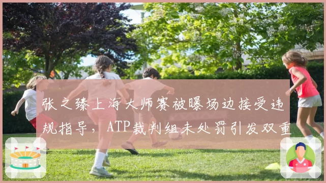 张之臻上海大师赛被曝场边接受违规指导,ATP裁判组未处罚引发双重标准争论
