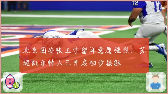 北京国安张玉宁留洋意愿强烈，苏超凯尔特人已开启初步接触