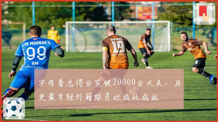 字母哥总得分突破20000分大关,历史最年轻外籍球员达成此成就