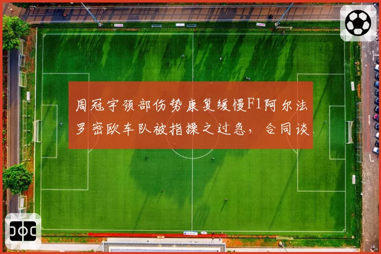 周冠宇颈部伤势康复缓慢F1阿尔法罗密欧车队被指操之过急，合同谈判陷僵局