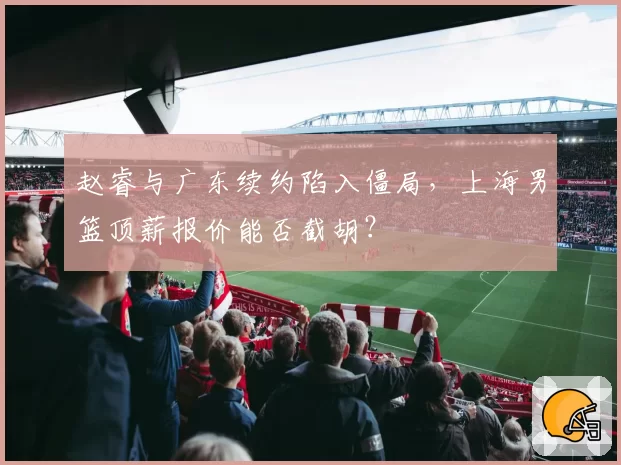 赵睿与广东续约陷入僵局，上海男篮顶薪报价能否截胡？