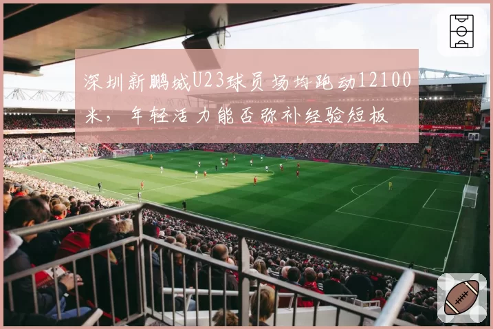 深圳新鹏城U23球员场均跑动12100米，年轻活力能否弥补经验短板