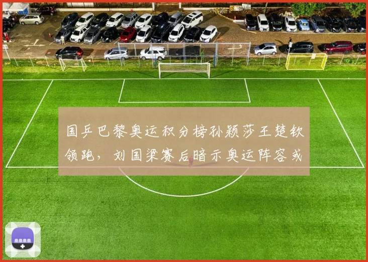 国乒巴黎奥运积分榜孙颖莎王楚钦领跑,刘国梁赛后暗示奥运阵容或有变数引舆论热议__br_