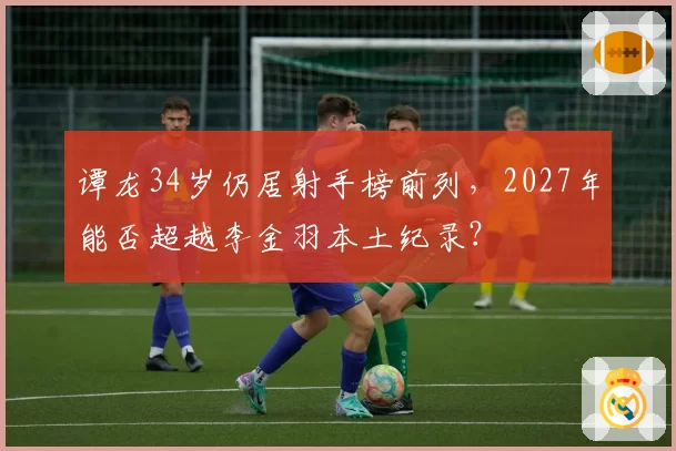谭龙34岁仍居射手榜前列,2027年能否超越李金羽本土纪录?