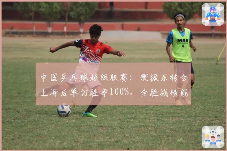 中国乒乓球超级联赛:樊振东转会上海后单打胜率100%,全胜战绩能否延续