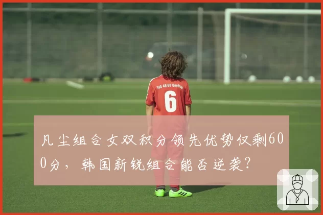 凡尘组合女双积分领先优势仅剩600分,韩国新锐组合能否逆袭?