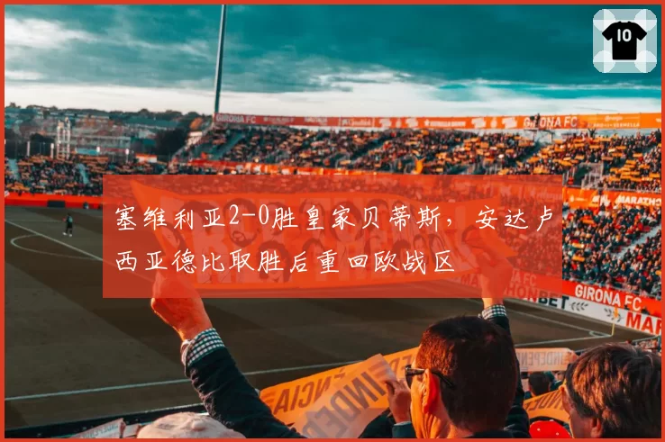 塞维利亚2-0胜皇家贝蒂斯,安达卢西亚德比取胜后重回欧战区