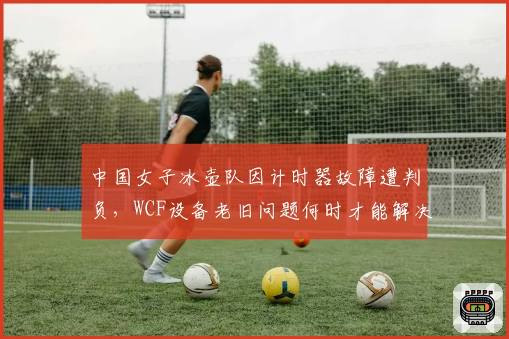 中国女子冰壶队因计时器故障遭判负,WCF设备老旧问题何时才能解决?
