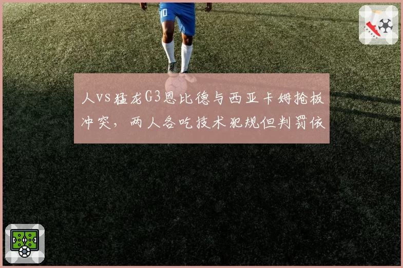 人vs猛龙G3恩比德与西亚卡姆抢板冲突,两人各吃技术犯规但判罚依据迥异