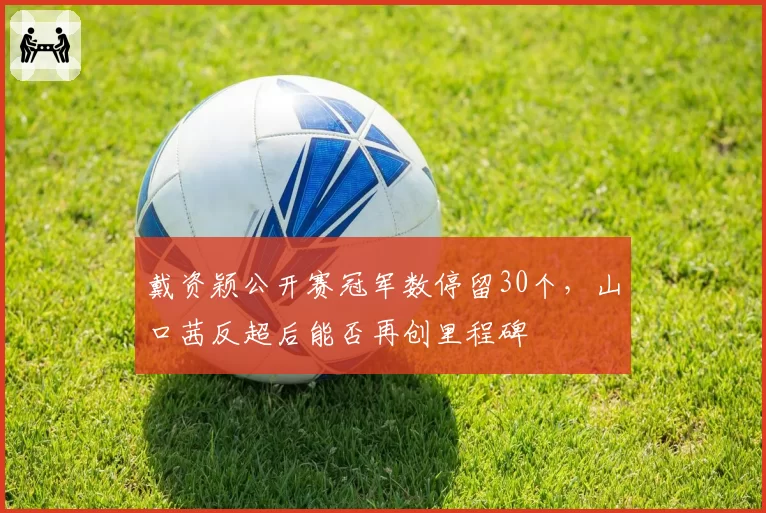 戴资颖公开赛冠军数停留30个,山口茜反超后能否再创里程碑