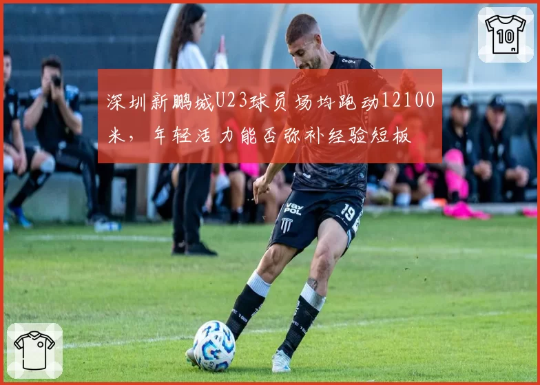 深圳新鹏城U23球员场均跑动12100米，年轻活力能否弥补经验短板