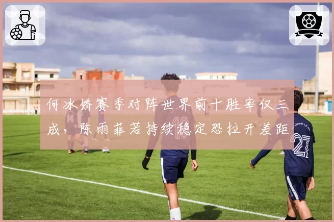 何冰娇赛季对阵世界前十胜率仅三成,陈雨菲若持续稳定恐拉开差距至2000分