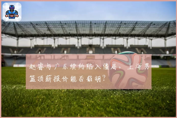赵睿与广东续约陷入僵局，上海男篮顶薪报价能否截胡？