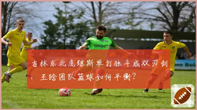 吉林东北虎琼斯单打独斗成双刃剑，王晗团队篮球如何平衡？