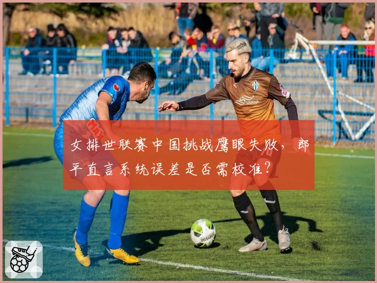 女排世联赛中国挑战鹰眼失败,郎平直言系统误差是否需校准?