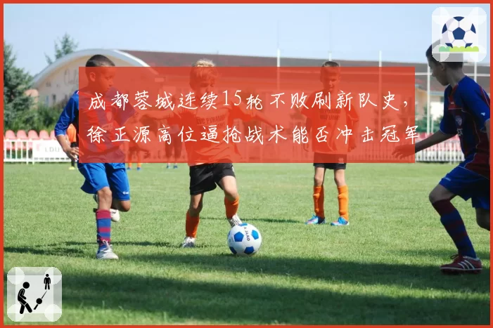 成都蓉城连续15轮不败刷新队史,徐正源高位逼抢战术能否冲击冠军?