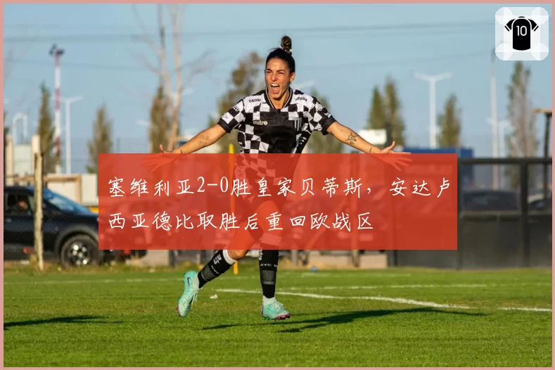 塞维利亚2-0胜皇家贝蒂斯,安达卢西亚德比取胜后重回欧战区