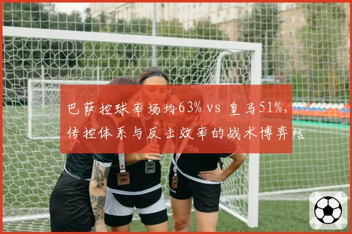 巴萨控球率场均63% vs 皇马51%，传控体系与反击效率的战术博弈结果