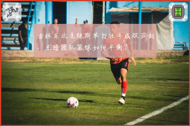 吉林东北虎琼斯单打独斗成双刃剑,王晗团队篮球如何平衡?