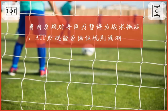 鲁内质疑对手医疗暂停为战术拖延,ATP新规能否堵住规则漏洞