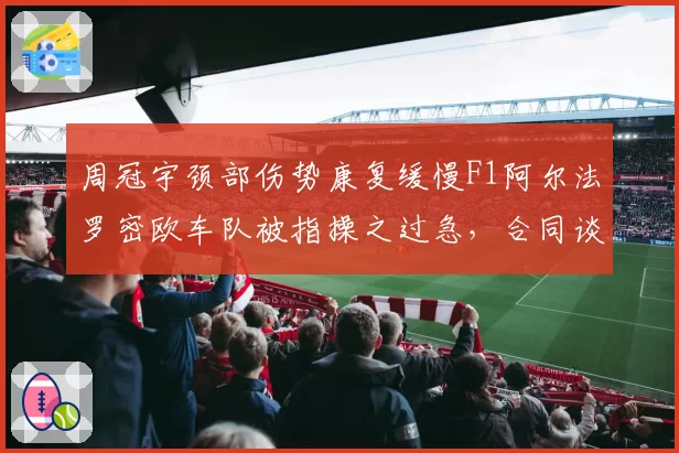 周冠宇颈部伤势康复缓慢F1阿尔法罗密欧车队被指操之过急，合同谈判陷僵局