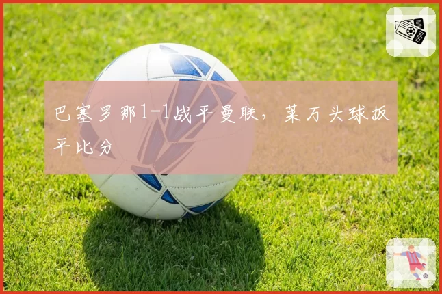 巴塞罗那1-1战平曼联,莱万头球扳平比分