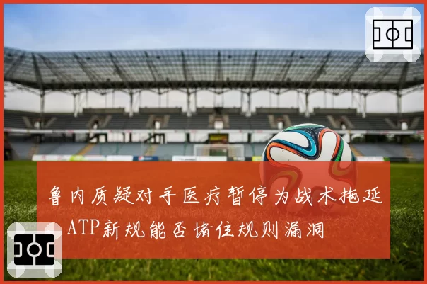 鲁内质疑对手医疗暂停为战术拖延,ATP新规能否堵住规则漏洞