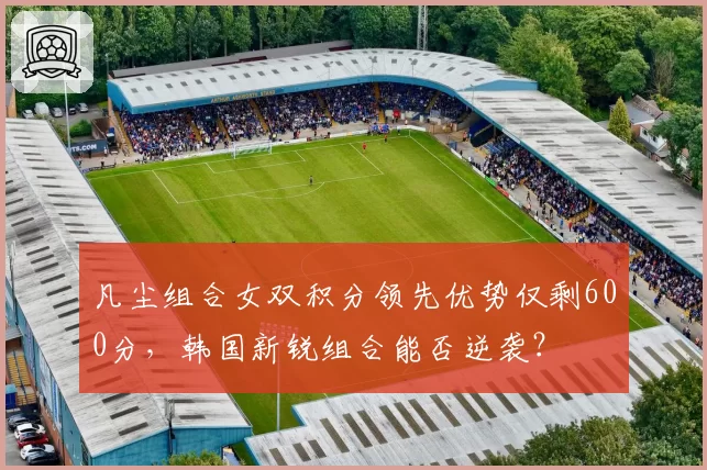 凡尘组合女双积分领先优势仅剩600分,韩国新锐组合能否逆袭?