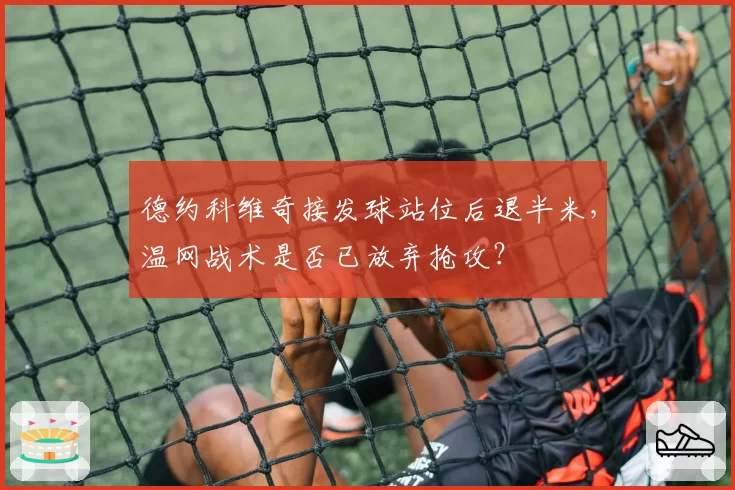 德约科维奇接发球站位后退半米,温网战术是否已放弃抢攻?