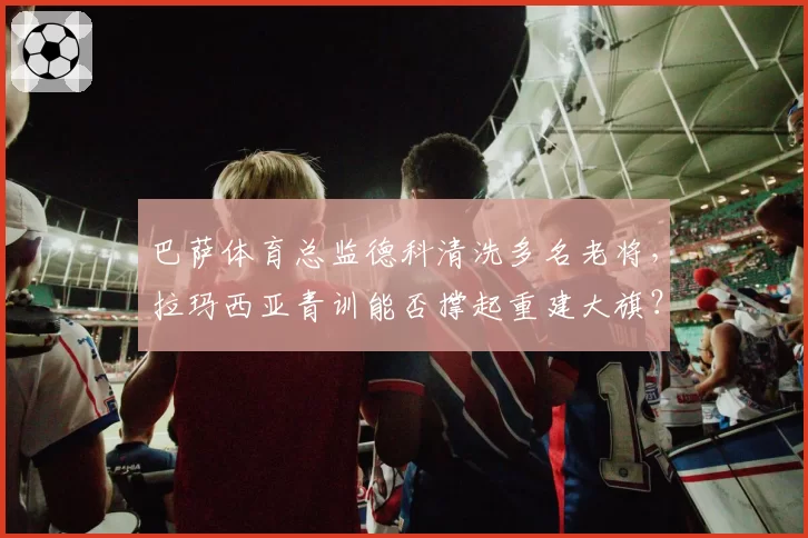巴萨体育总监德科清洗多名老将,拉玛西亚青训能否撑起重建大旗?