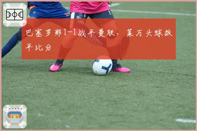 巴塞罗那1-1战平曼联,莱万头球扳平比分