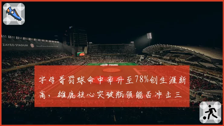 字母哥罚球命中率升至78%创生涯新高,雄鹿核心突破瓶颈能否冲击三连MVP?