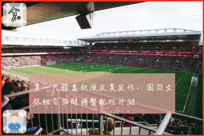 贾一凡膝盖积液反复发作,国羽女双组合临时调整配对计划