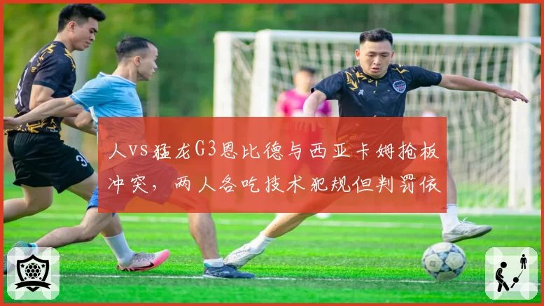 人vs猛龙G3恩比德与西亚卡姆抢板冲突,两人各吃技术犯规但判罚依据迥异