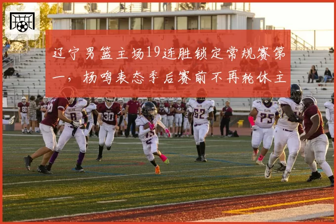 辽宁男篮主场19连胜锁定常规赛第一，杨鸣表态季后赛前不再轮休主力