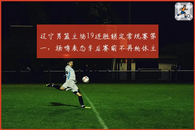 辽宁男篮主场19连胜锁定常规赛第一，杨鸣表态季后赛前不再轮休主力