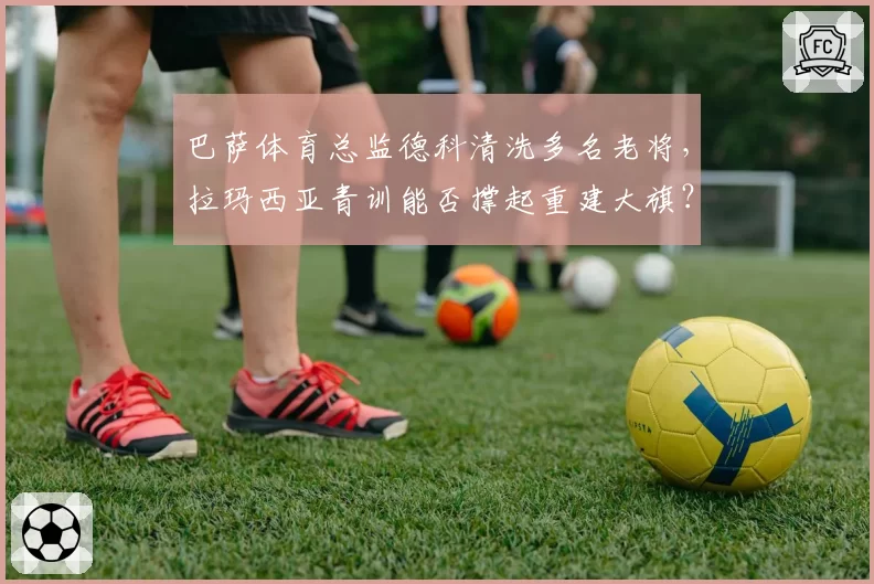 巴萨体育总监德科清洗多名老将,拉玛西亚青训能否撑起重建大旗?