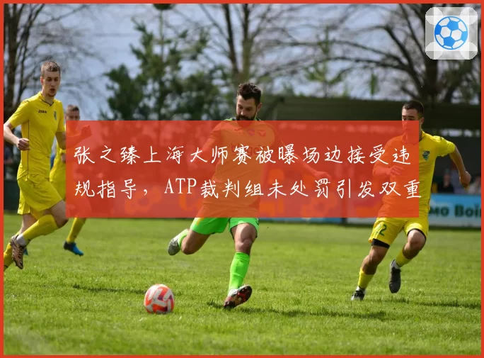 张之臻上海大师赛被曝场边接受违规指导,ATP裁判组未处罚引发双重标准争论