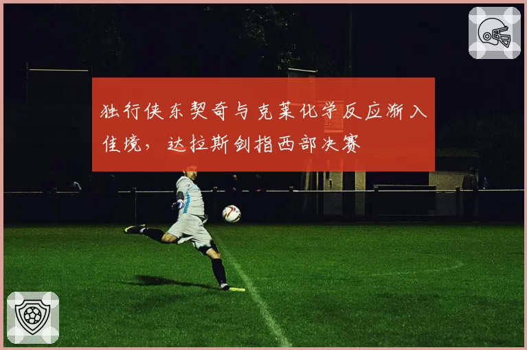 独行侠东契奇与克莱化学反应渐入佳境,达拉斯剑指西部决赛
