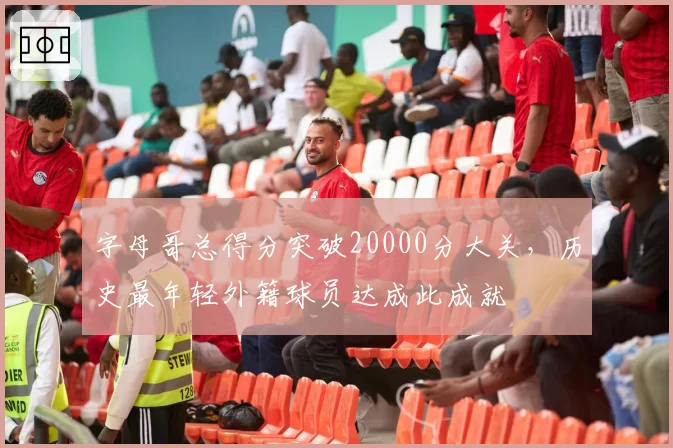 字母哥总得分突破20000分大关,历史最年轻外籍球员达成此成就